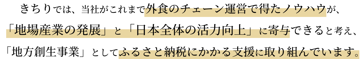 きちりでは、当社がこれまで外食のチェーン運営で得たノウハウが、「地場産業の発展」と「日本全体の活力向上」に寄与できると考え、「地方創生事業」としてふるさと納税にかかる支援に取り組んでいます。